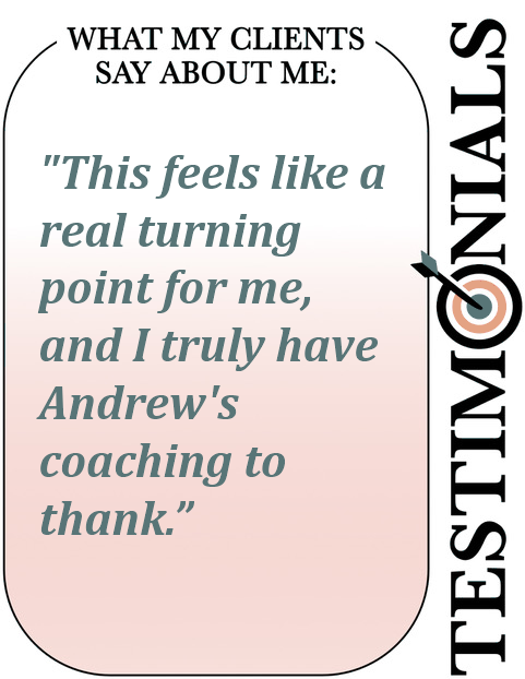Testimonial: what Andrew Lamberti's clients say about his coaching - this feels like a real turning point for me Text saying What my clients say about me: "This feels like a real turning point for me, and I truly have Andrew's coaching to thank."
